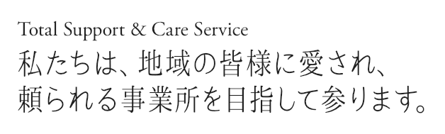 Total Support & Care Service 私たちは、地域の皆様に愛され、頼られる事業所を目指して参ります。