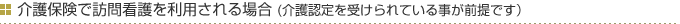 介護保険で訪問看護を利用する場合(介護認定を受けられている事が前提です）